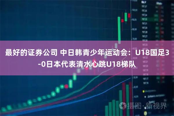 最好的证券公司 中日韩青少年运动会：U18国足3-0日本代表清水心跳U18梯队