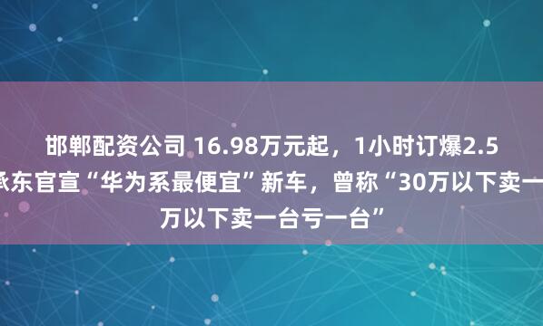 邯郸配资公司 16.98万元起，1小时订爆2.5万台！余承东官宣“华为系最便宜”新车，曾称“30万以下卖一台亏一台”