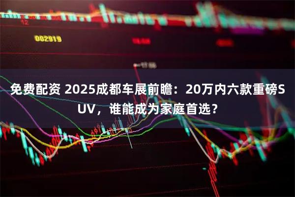 免费配资 2025成都车展前瞻：20万内六款重磅SUV，谁能成为家庭首选？