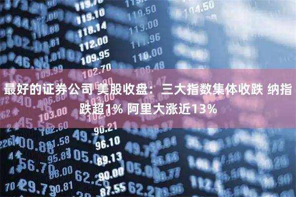 最好的证券公司 美股收盘：三大指数集体收跌 纳指跌超1% 阿里大涨近13%