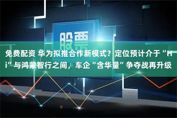 免费配资 华为拟推合作新模式？定位预计介于“Hi”与鸿蒙智行之间，车企“含华量”争夺战再升级