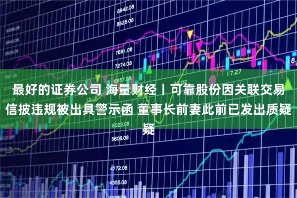 最好的证券公司 海量财经丨可靠股份因关联交易信披违规被出具警示函 董事长前妻此前已发出质疑