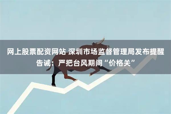 网上股票配资网站 深圳市场监督管理局发布提醒告诫：严把台风期间“价格关”