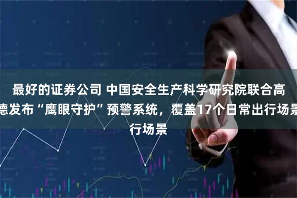 最好的证券公司 中国安全生产科学研究院联合高德发布“鹰眼守护”预警系统，覆盖17个日常出行场景