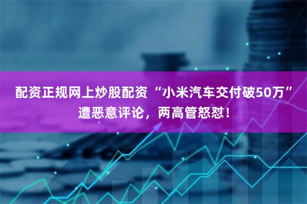 配资正规网上炒股配资 “小米汽车交付破50万”遭恶意评论，两高管怒怼！