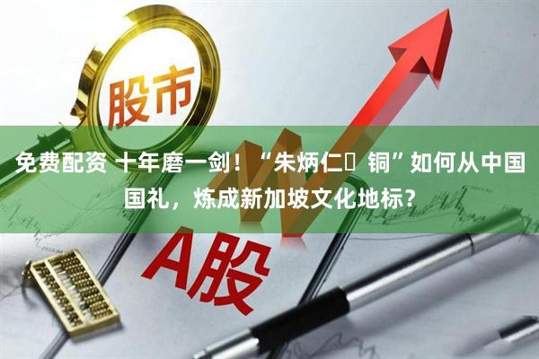 免费配资 十年磨一剑！“朱炳仁・铜”如何从中国国礼，炼成新加坡文化地标？