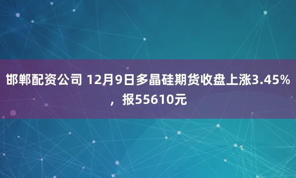 邯郸配资公司 12月9日多晶硅期货收盘上涨3.45%，报55610元