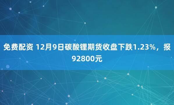 免费配资 12月9日碳酸锂期货收盘下跌1.23%，报92800元