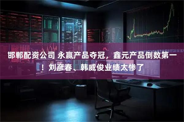 邯郸配资公司 永赢产品夺冠，鑫元产品倒数第一！刘彦春、韩威俊业绩太惨了