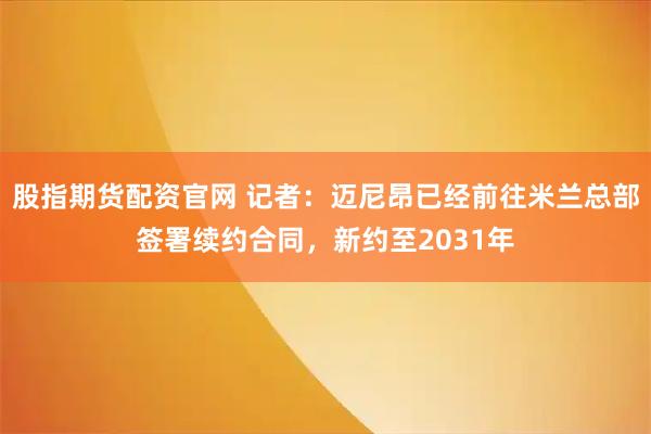 股指期货配资官网 记者：迈尼昂已经前往米兰总部签署续约合同，新约至2031年