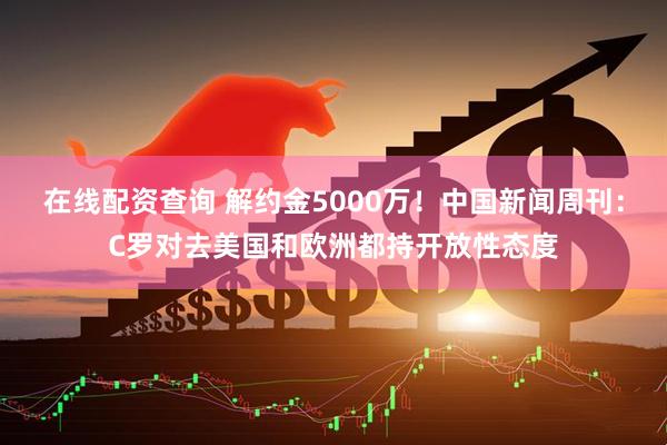 在线配资查询 解约金5000万！中国新闻周刊：C罗对去美国和欧洲都持开放性态度