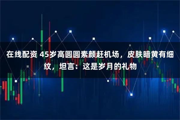 在线配资 45岁高圆圆素颜赶机场，皮肤暗黄有细纹，坦言：这是岁月的礼物