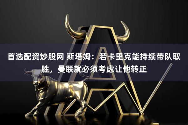 首选配资炒股网 斯塔姆：若卡里克能持续带队取胜，曼联就必须考虑让他转正