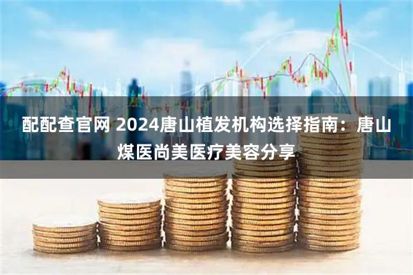 配配查官网 2024唐山植发机构选择指南：唐山煤医尚美医疗美容分享