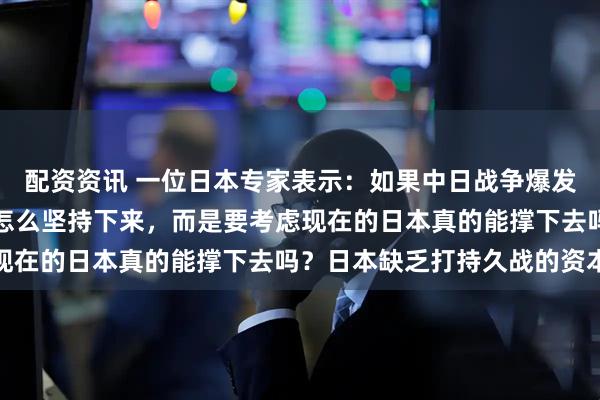 配资资讯 一位日本专家表示：如果中日战争爆发，日本要考虑的并不是怎么坚持下来，而是要考虑现在的日本真的能撑下去吗？日本缺乏打持久战的资本