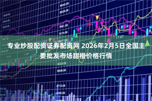 专业炒股配资证券配资网 2026年2月5日全国主要批发市场甜橙价格行情