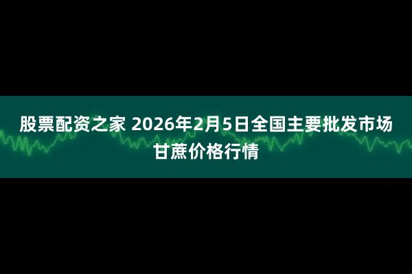 股票配资之家 2026年2月5日全国主要批发市场甘蔗价格行情