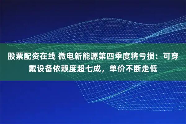 股票配资在线 微电新能源第四季度将亏损：可穿戴设备依赖度超七成，单价不断走低