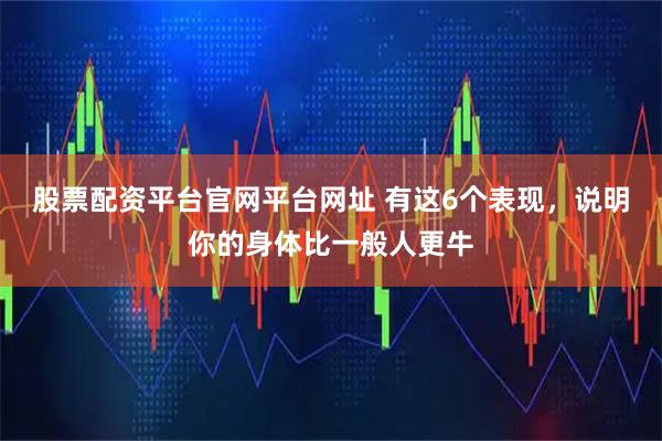 股票配资平台官网平台网址 有这6个表现，说明你的身体比一般人更牛