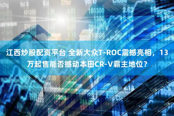 江西炒股配资平台 全新大众T-ROC震撼亮相，13万起售能否撼动本田CR-V霸主地位？